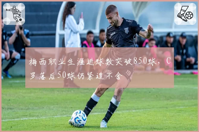 梅西职业生涯进球数突破850球，C罗落后50球仍紧追不舍