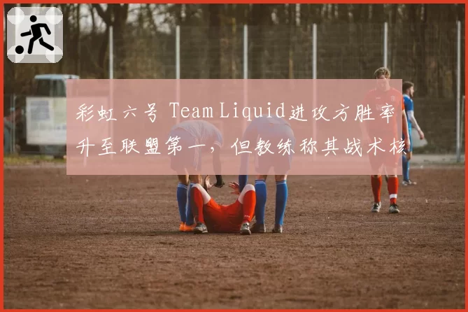 彩虹六号 Team Liquid进攻方胜率升至联盟第一，但教练称其战术核心依赖选手个人发挥