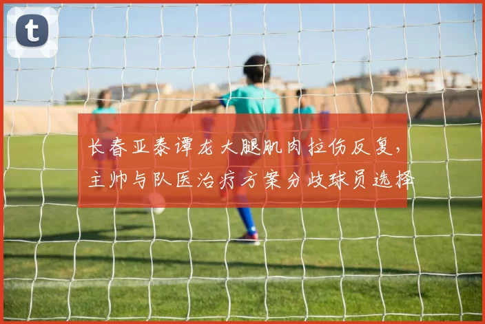 长春亚泰谭龙大腿肌肉拉伤反复，主帅与队医治疗方案分歧球员选择保守