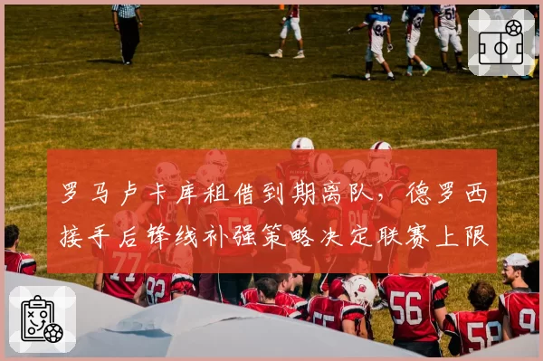 罗马卢卡库租借到期离队，德罗西接手后锋线补强策略决定联赛上限？