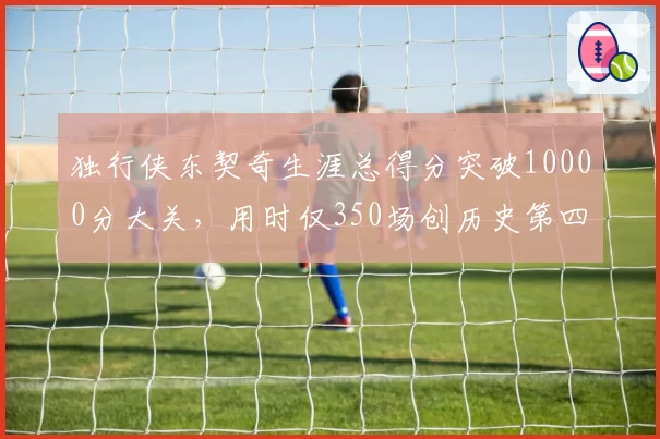 独行侠东契奇生涯总得分突破10000分大关，用时仅350场创历史第四快