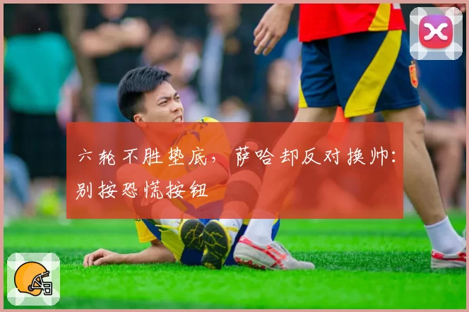 六轮不胜垫底，萨哈却反对换帅：别按恐慌按钮