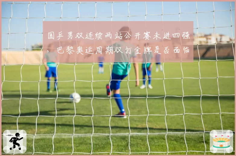 国乒男双连续两站公开赛未进四强，巴黎奥运周期双打金牌是否面临危机？
