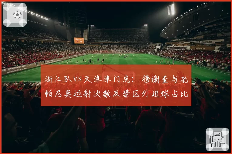 浙江队vs天津津门虎：穆谢奎与孔帕尼奥远射次数及禁区外进球占比分析