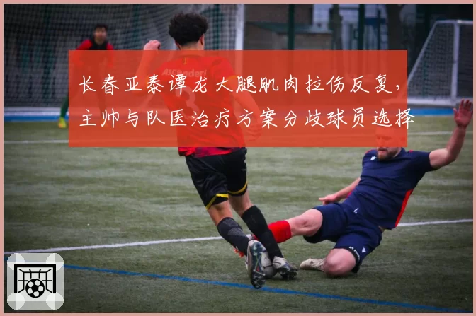 长春亚泰谭龙大腿肌肉拉伤反复，主帅与队医治疗方案分歧球员选择保守