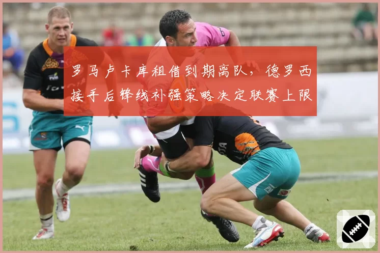 罗马卢卡库租借到期离队，德罗西接手后锋线补强策略决定联赛上限？