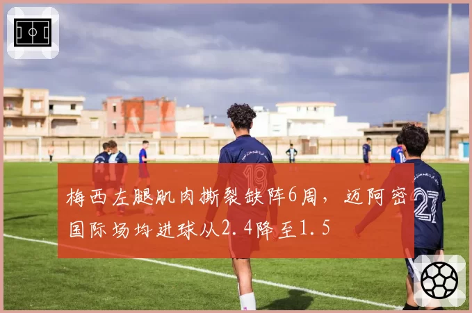 梅西左腿肌肉撕裂缺阵6周，迈阿密国际场均进球从2.4降至1.5