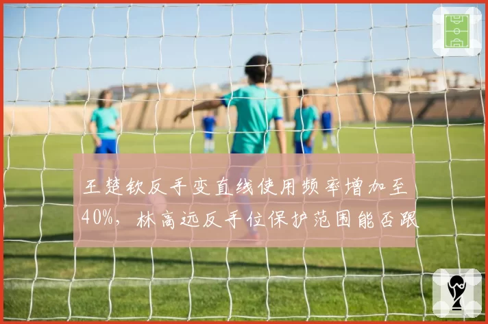 王楚钦反手变直线使用频率增加至40%，林高远反手位保护范围能否跟上？