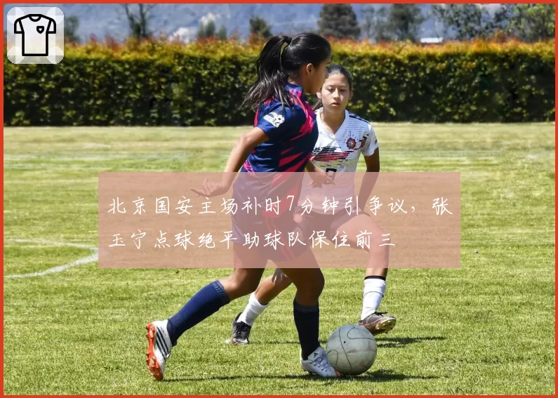 北京国安主场补时7分钟引争议，张玉宁点球绝平助球队保住前三