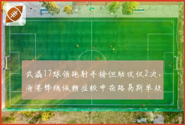 武磊17球领跑射手榜但助攻仅2次,海港锋线依赖症较申花路易斯单核更甚