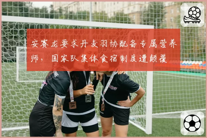 安赛龙要求丹麦羽协配备专属营养师，国家队集体食宿制度遭颠覆