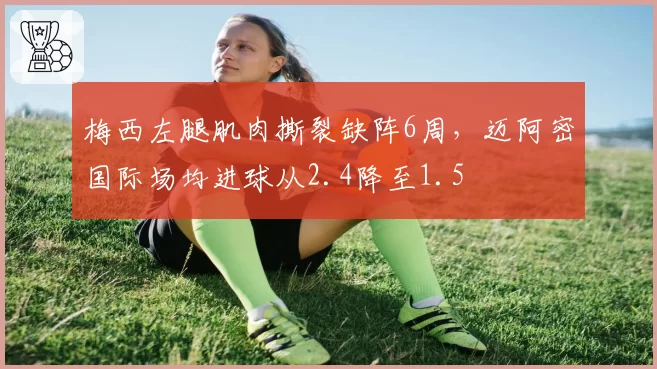梅西左腿肌肉撕裂缺阵6周，迈阿密国际场均进球从2.4降至1.5