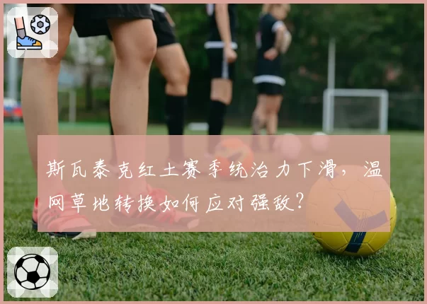 斯瓦泰克红土赛季统治力下滑,温网草地转换如何应对强敌?