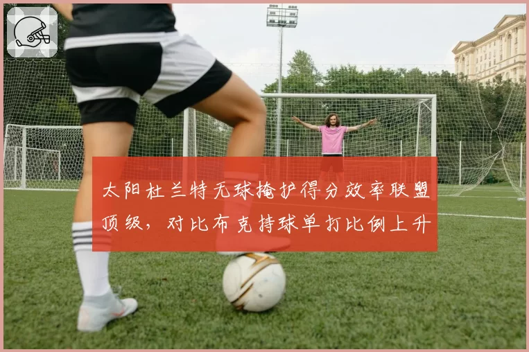 太阳杜兰特无球掩护得分效率联盟顶级，对比布克持球单打比例上升三巨头球权分配再平衡__br_