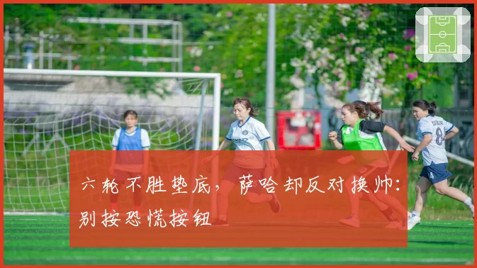 六轮不胜垫底，萨哈却反对换帅：别按恐慌按钮