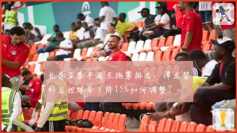 长春亚泰平局王拖累排名，谭龙替补后控球率下降15%如何调整？