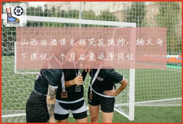 山西汾酒俱乐部突发换帅，杨文海下课仅八个月后重返原岗位