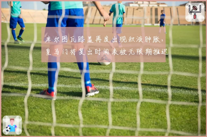 库尔图瓦膝盖再度出现积液肿胀，皇马门将复出时间表被无限期推迟