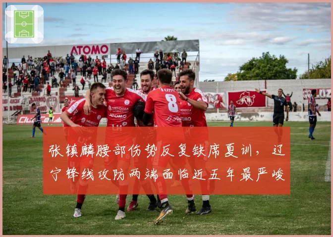 张镇麟腰部伤势反复缺席夏训，辽宁锋线攻防两端面临近五年最严峻考验