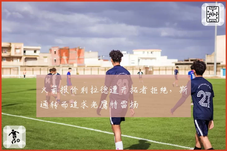 火箭报价利拉德遭开拓者拒绝，斯通转而追求老鹰特雷杨