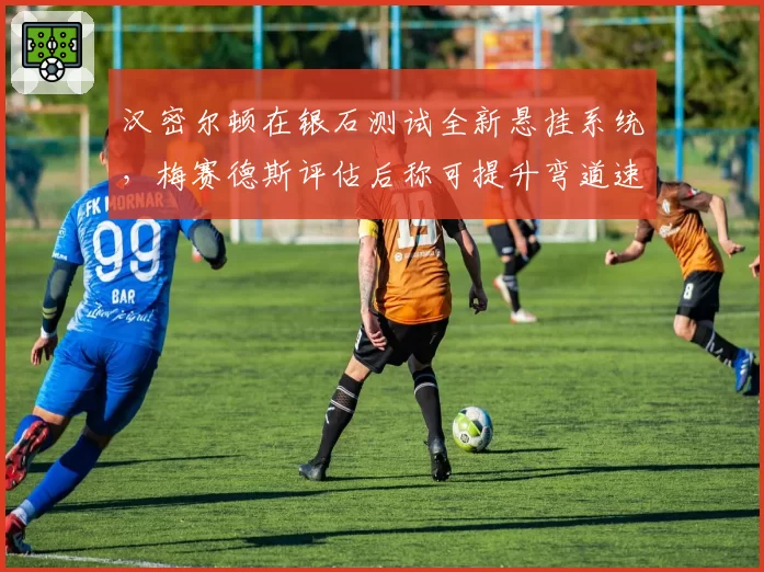 汉密尔顿在银石测试全新悬挂系统，梅赛德斯评估后称可提升弯道速度