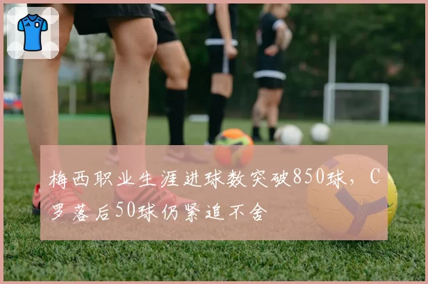 梅西职业生涯进球数突破850球，C罗落后50球仍紧追不舍