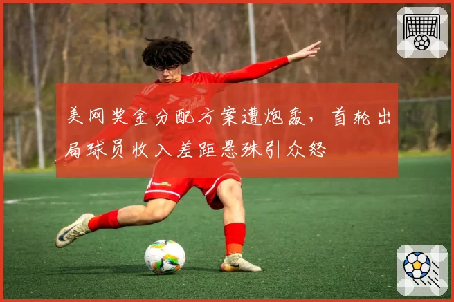 美网奖金分配方案遭炮轰，首轮出局球员收入差距悬殊引众怒
