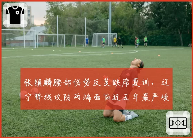 张镇麟腰部伤势反复缺席夏训，辽宁锋线攻防两端面临近五年最严峻考验