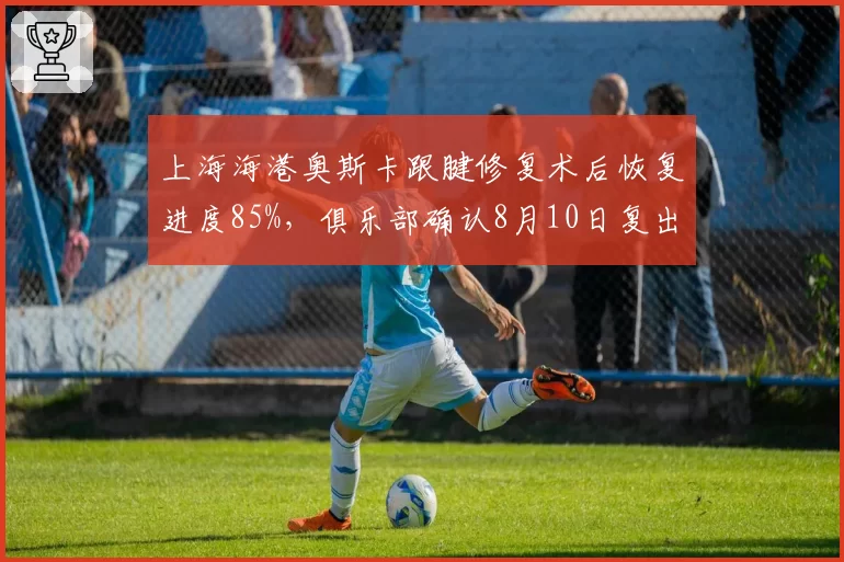 上海海港奥斯卡跟腱修复术后恢复进度85%，俱乐部确认8月10日复出战山东泰山