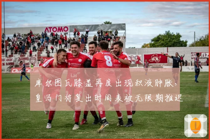 库尔图瓦膝盖再度出现积液肿胀，皇马门将复出时间表被无限期推迟